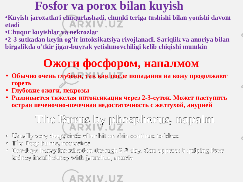 Fosfor va porox bilan kuyish • Kuyish jaroxatlari chuqurlashadi, chunki teriga tushishi bilan yonishi davom etadi • Chuqur kuyishlar va nekrozlar • 2-3 sutkadan keyin og’ir intoksikatsiya rivojlanadi. Sariqlik va anuriya bilan birgalikda o’tkir jigar-buyrak yetishmovchiligi kelib chiqishi mumkin Ожоги фосфором, напалмом • Обычно очень глубоки, так как после попадания на кожу продолжают гореть • Глубокие ожоги, некрозы • Развивается тяжелая интоксикация через 2-3-суток. Может наступить острая печеночно-почечная недостаточность с желтухой, анурией The Burns by phosphorus, napalm • Usually very deep, since after hit on skin continue to blaze • The Deep burns, necrosises • Develops heavy intoxication through 2-3-day. Can approach quiping liver- kidney insufficiency with jaundice, anuria 