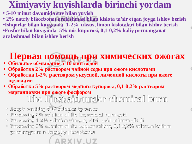 Ximiyaviy kuyishlarda birinchi yordam • 5-10 minut davomida suv bilan yuvish • 2% natriy bikorbonat aralashmasi bilan kislota ta&#39;sir etgan joyga ishlov berish • Ishqorlar bilan kuyganda 1-2% uksus, limon kislotalari bilan ishlov berish • Fosfor bilan kuyganda 5% mis kuporosi, 0,1-0,2% kaliy permanganat aralashmasi bilan ishlov berish Первая помощь при химических ожогах • Обильное обмывание 5-10 мин водой • Обработка 2% раствором чайной соды при ожоге кислотами • Обработка 1-2% раствором уксусной, лимонной кислоты при ожоге щелочами • Обработка 5% раствором медного купороса, 0,1-0,2% раствором марганцовки при ожоге фосфором The First aid under chemical burn • Ample washing 5-10 minutes by water • Processing 2% solution of the tea soda at burn acid • Processing 1-2% solution vinegar, citric acid at burn alkali • Processing 5% solution of the copper sulfate, 0,1-0,2% solution kalium permanganas at burn by phosphorus 