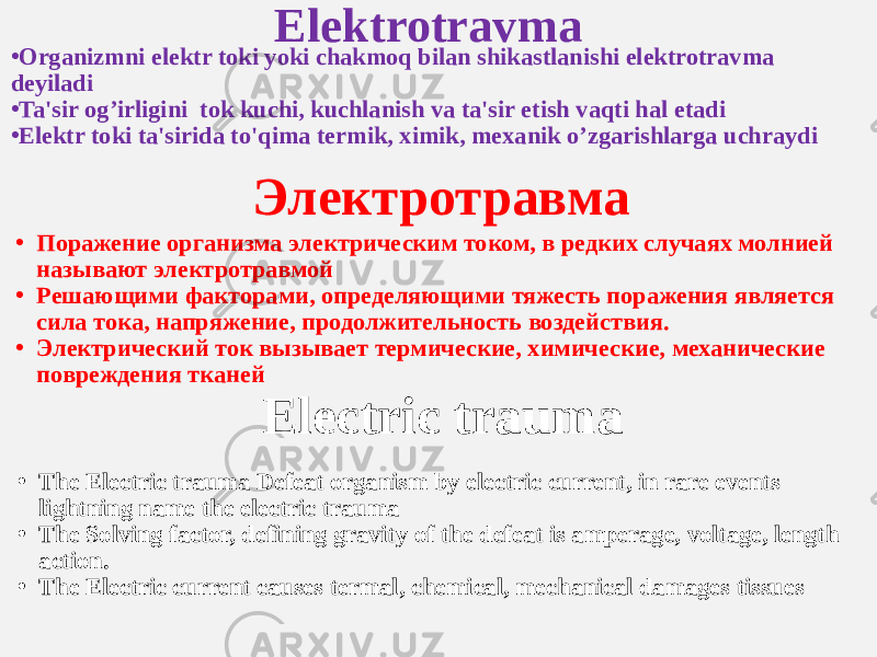 Elektrotravma • Organizmni elektr toki yoki chakmoq bilan shikastlanishi elektrotravma deyiladi • Ta&#39;sir og’irligini tok kuchi, kuchlanish va ta&#39;sir etish vaqti hal etadi • Elektr toki ta&#39;sirida to&#39;qima termik, ximik, mexanik o’zgarishlarga uchraydi Электротравма • Поражение организма электрическим током, в редких случаях молнией называют электротравмой • Решающими факторами, определяющими тяжесть поражения является сила тока, напряжение, продолжительность воздействия. • Электрический ток вызывает термические, химические, механические повреждения тканей Electric trauma • The Electric trauma Defeat organism by electric current, in rare events lightning name the electric trauma • The Solving factor, defining gravity of the defeat is amperage, voltage, length action. • The Electric current causes termal, chemical, mechanical damages tissues 