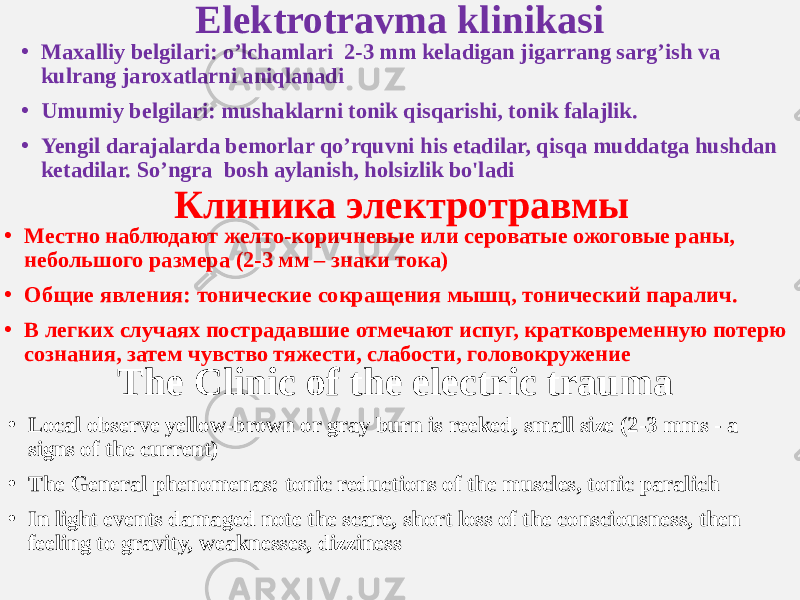 Elektrotravma klinikasi • Maxalliy belgilari: o’lchamlari 2-3 mm keladigan jigarrang sarg’ish va kulrang jaroxatlarni aniqlanadi • Umumiy belgilari: mushaklarni tonik qisqarishi, tonik falajlik. • Yengil darajalarda bemorlar qo’rquvni his etadilar, qisqa muddatga hushdan ketadilar. So’ngra bosh aylanish, holsizlik bo&#39;ladi Клиника электротравмы • Местно наблюдают желто-коричневые или сероватые ожоговые раны, небольшого размера (2-3 мм – знаки тока) • Общие явления: тонические сокращения мышц, тонический паралич. • В легких случаях пострадавшие отмечают испуг, кратковременную потерю сознания, затем чувство тяжести, слабости, головокружение The Clinic of the electric trauma • Local observe yellow-brown or gray burn is reeked, small size (2-3 mms - a signs of the current) • The General phenomenas: tonic reductions of the muscles, tonic paralich • In light events damaged note the scare, short loss of the consciousness, then feeling to gravity, weaknesses, dizziness 