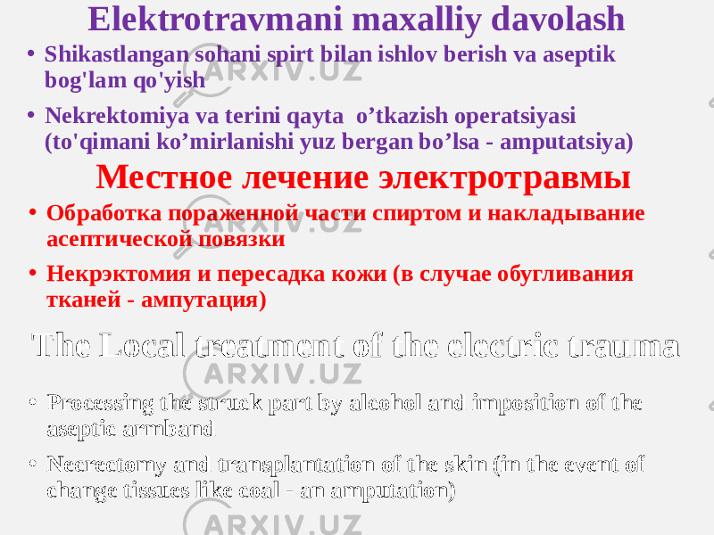 Elektrotravmani maxalliy davolash • Shikastlangan sohani spirt bilan ishlov berish va aseptik bog&#39;lam qo&#39;yish • Nekrektomiya va terini qayta o’tkazish operatsiyasi (to&#39;qimani ko’mirlanishi yuz bergan bo’lsa - amputatsiya) Местное лечение электротравмы • Обработка пораженной части спиртом и накладывание асептической повязки • Некрэктомия и пересадка кожи (в случае обугливания тканей - ампутация) The Local treatment of the electric trauma • Processing the struck part by alcohol and imposition of the aseptic armband • Necrectomy and transplantation of the skin (in the event of change tissues like coal - an amputation) 