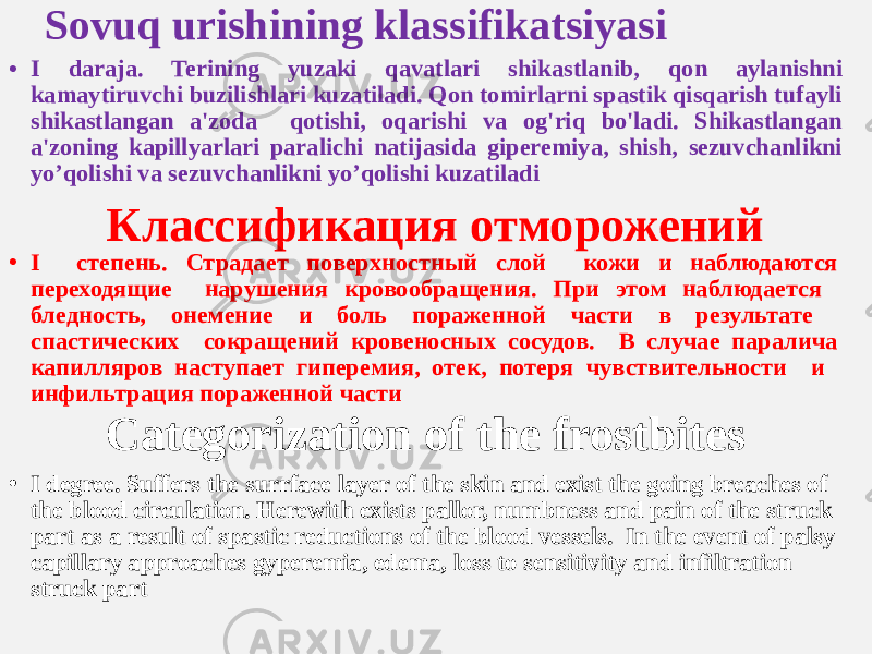 Sovuq urishining klassifikatsiyasi • I daraja. Terining yuzaki qavatlari shikastlanib, qon aylanishni kamaytiruvchi buzilishlari kuzatiladi. Qon tomirlarni spastik qisqarish tufayli shikastlangan a&#39;zoda qotishi, oqarishi va og&#39;riq bo&#39;ladi. Shikastlangan a&#39;zoning kapillyarlari paralichi natijasida giperemiya, shish, sezuvchanlikni yo’qolishi va sezuvchanlikni yo’qolishi kuzatiladi Классификация отморожений • I степень. Страдает поверхностный слой кожи и наблюдаются переходящие нарушения кровообращения. При этом наблюдается бледность, онемение и боль пораженной части в результате спастических сокращений кровеносных сосудов. В случае паралича капилляров наступает гиперемия, отек, потеря чувствительности и инфильтрация пораженной части Categorization of the frostbites • I degree. Suffers the surrface layer of the skin and exist the going breaches of the blood circulation. Herewith exists pallor, numbness and pain of the struck part as a result of spastic reductions of the blood vessels. In the event of palsy capillary approaches gyperemia, edema, loss to sensitivity and infiltration struck part 