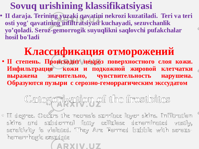 Sovuq urishining klassifikatsiyasi Классификация отморожений Categorization of the frostbites • II daraja. Terining yuzaki qavatini nekrozi kuzatiladi. Teri va teri osti yog&#39; qavatining infiltratsiyasi kuchayadi, sezuvchanlik yo’qoladi. Seroz-gemorrogik suyuqlikni saqlovchi pufakchalar hosil bo&#39;ladi • II степень. Происходит некроз поверхностного слоя кожи. Инфильтрация кожи и подкожной жировой клетчатки выражена значительно, чувствительность нарушена. Образуются пузыри с серозно-геморрагическим экссудатом • II degree. Occurs the necrosis surrface layer skins. Infiltration skins and subdermal fatty cellulose denominated vastly, sensitivity is violated. They Are Formed bubble with serous- hemorrhagic exsudate 