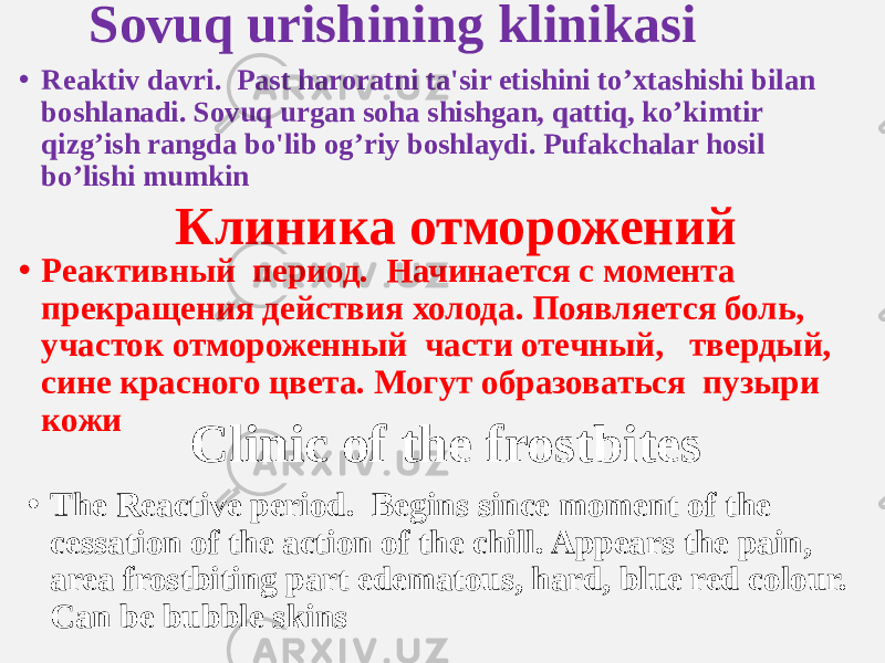 Sovuq urishining klinikasi • Reaktiv davri. Past haroratni ta&#39;sir etishini to’xtashishi bilan boshlanadi. Sovuq urgan soha shishgan, qattiq, ko’kimtir qizg’ish rangda bo&#39;lib og’riy boshlaydi. Pufakchalar hosil bo’lishi mumkin Клиника отморожений • Реактивный период. Начинается с момента прекращения действия холода. Появляется боль, участок отмороженный части отечный, твердый, сине красного цвета. Могут образоваться пузыри кожи Clinic of the frostbites • The Reactive period. Begins since moment of the cessation of the action of the chill. Appears the pain, area frostbiting part edematous, hard, blue red colour. Can be bubble skins 