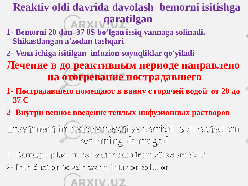 Reaktiv oldi davrida davolash bemorni isitishga qaratilgan 1- Bemorni 20 dan 37 0S bo’lgan issiq vannaga solinadi. Shikastlangan a&#39;zodan tashqari 2- Vena ichiga isitilgan infuzion suyuqliklar qo&#39;yiladi Лечение в до реактивным периоде направлено на отогревание пострадавшего 1- Пострадавшего помещают в ванну с горячей водой от 20 до 37 С 2- Внутри венное введение теплых инфузионных растворов Treatment in before reactive period is directed on warming damaged 1- Damaged place in hot-water bath from 20 before 37 С 2- Introduction to vein warm infusion solution 