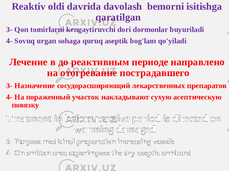 Reaktiv oldi davrida davolash bemorni isitishga qaratilgan 3- Qon tomirlarni kengaytiruvchi dori dormonlar buyuriladi 4- Sovuq urgan sohaga quruq aseptik bog&#39;lam qo&#39;yiladi Лечение в до реактивным периоде направлено на отогревание пострадавшего 3- Назначение сосудорасширяющий лекарственных препаратов 4- На пораженный участок накладывают сухую асептическую повязку 3- Purpose medicinal preparation increasing vessels 4- On smitten area superimpose the dry aseptic armbandTreatment in before reactive period is directed on warming damaged 