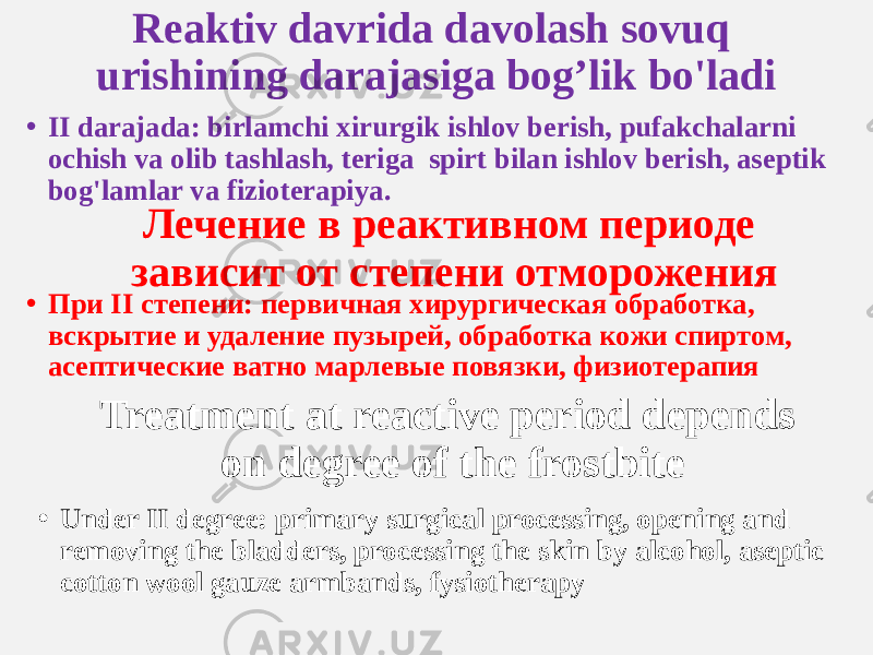 Reaktiv davrida davolash sovuq urishining darajasiga bog’lik bo&#39;ladi • II darajada: birlamchi xirurgik ishlov berish, pufakchalarni ochish va olib tashlash, teriga spirt bilan ishlov berish, aseptik bog&#39;lamlar va fizioterapiya. Лечение в реактивном периоде зависит от степени отморожения Treatment at reactive period depends on degree of the frostbite• При II степени: первичная хирургическая обработка, вскрытие и удаление пузырей, обработка кожи спиртом, асептические ватно марлевые повязки, физиотерапия • Under II degree: primary surgical processing, opening and removing the bladders, processing the skin by alcohol, aseptic cotton wool gauze armbands, fysiotherapy 