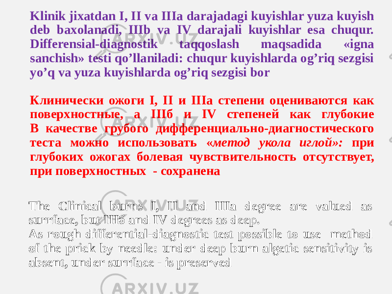 Klinik jixatdan I, II va IIIa darajadagi kuyishlar yuza kuyish deb baxolanadi, IIIb va IV darajali kuyishlar esa chuqur. Differensial-diagnostik taqqoslash maqsadida «igna sanchish» testi qoʼllaniladi: chuqur kuyishlarda ogʼriq sezgisi yoʼq va yuza kuyishlarda ogʼriq sezgisi bor Клинически ожоги I, II и IIIа степени оцениваются как поверхностные, а IIIб и IV степеней как глубокие В качестве грубого дифференциально-диагностического теста можно использовать « метод укола иглой»: при глубоких ожогах болевая чувствительность отсутствует, при поверхностных - сохранена The Clinical burns I, II and IIIа degree are valued as surrface, but IIIб and IV degrees as deep. As rough differential-diagnostic test possible to use method of the prick by needle: under deep burn algetic sensitivity is absent, under surrface - is preserved 