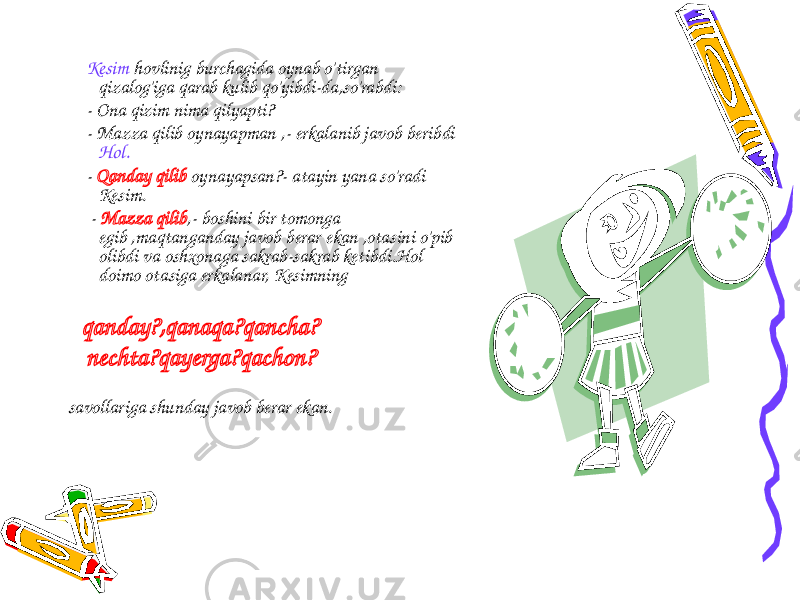  Kesim hovlinig burchagida oynab o&#39;tirgan qizalog&#39;iga qarab kulib qo&#39;yibdi-da,so&#39;rabdi: - Ona qizim nima qilyapti? - Mazza qilib oynayapman ,- erkalanib javob beribdi Hol. - Qanday qilib oynayapsan?- atayin yana so&#39;radi Kesim. - Mazza qilib ,- boshini bir tomonga egib ,maqtanganday javob berar ekan ,otasini o&#39;pib olibdi va oshxonaga sakrab-sakrab ketibdi.Hol doimo otasiga erkalanar, Kesimning qanday?,qanaqa?qancha? nechta?qayerga?qachon? savollariga shunday javob berar ekan. 