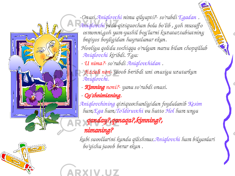  -Onasi, Aniqlovchi nima qilyapti?- so&#39;rabdi Egadan . Aniqlovchi juda qiziquvchan bola bo&#39;lib , goh musaffo osmonni,goh yam-yashil bog&#39;larni kuzatar,tabiatning beqiyos boyligidan hayratlanar ekan. Hovliga qolida sochiqqa o&#39;ralgan narsa bilan chopqillab Aniqlovchi kiribdi. Ega: - U nima?- so&#39;rabdi Aniqlovchidan . - Jizzali non- javob beribdi uni onasiga uzatarkan Aniqlovchi. - Kimning noni?- yana so&#39;rabdi onasi. - Qo&#39;shnimizning , Aniqlovchining qiziquvchanligidan foydalanib Kesim ham, Ega ham, To&#39;ldiruvchi va hatto Hol ham unga qanday?,qanaqa?,kimning?, nimaning? kabi savollarini kanda qilishmas ,Aniqlovchi ham bilganlari bo&#39;yicha javob berar ekan . 