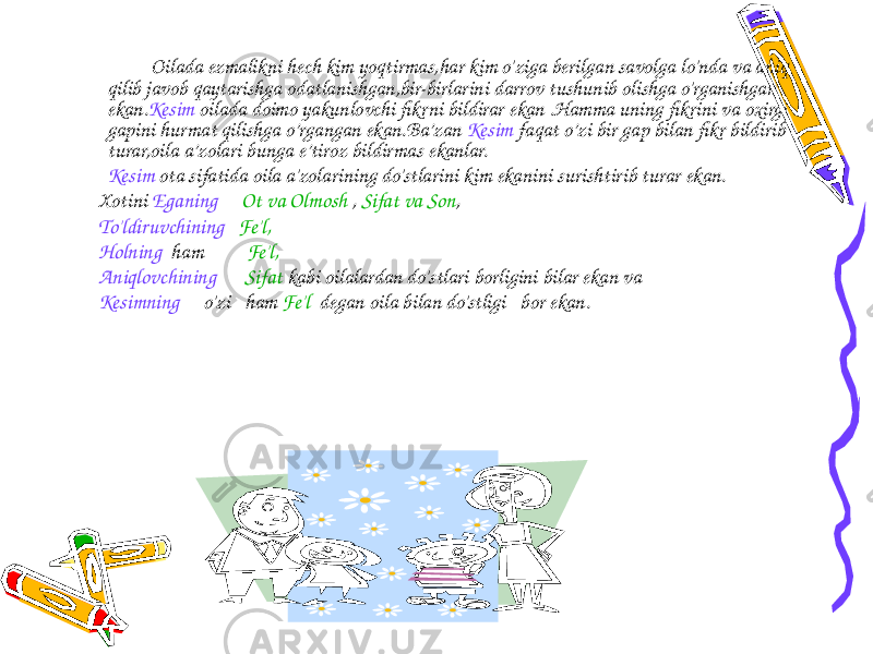 Oilada ezmalikni hech kim yoqtirmas,har kim o&#39;ziga berilgan savolga lo&#39;nda va aniq qilib javob qaytarishga odatlanishgan,bir-birlarini darrov tushunib olishga o&#39;rganishgan ekan. Kesim oilada doimo yakunlovchi fikrni bildirar ekan .Hamma uning fikrini va oxirgi gapini hurmat qilishga o’rgangan ekan.Ba’zan Kesim faqat o’zi bir gap bilan fikr bildirib turar,oila a’zolari bunga e’tiroz bildirmas ekanlar. Kesim ota sifatida oila a&#39;zolarining do&#39;stlarini kim ekanini surishtirib turar ekan. Xotini Eganing Ot va Olmosh , Sifat va Son , To&#39;ldiruvchining Fe&#39;l, Holning ham Fe&#39;l, Aniqlovchining Sifat kabi oilalardan do&#39;stlari borligini bilar ekan va Kesimning o&#39;zi ham Fe&#39;l degan oila bilan do&#39;stligi bor ekan. 