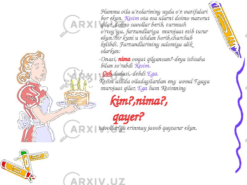  Hamma oila a&#39;zolarining uyda o&#39;z vazifalari bor ekan. Kesim ota esa ularni doimo nazorat qilar ,doimo savollar berib, turmush o&#39;rtog&#39;iga, farzandlariga murojaat etib turar ekan.Bir kuni u ishdan horib,charchab kelibdi. Farzandlarining salomiga alik olarkan: -Onasi, nima ovqat qilgansan?-deya ishtaha bilan so&#39;rabdi Kesim . - Osh ,dadasi,-debdi Ega. Kesim aslida oiladagilardan eng avval Egaga murojaat qilar, Ega ham Kesimning kim?,nima?, qayer? savollariga erinmay javob qaytarar ekan. 