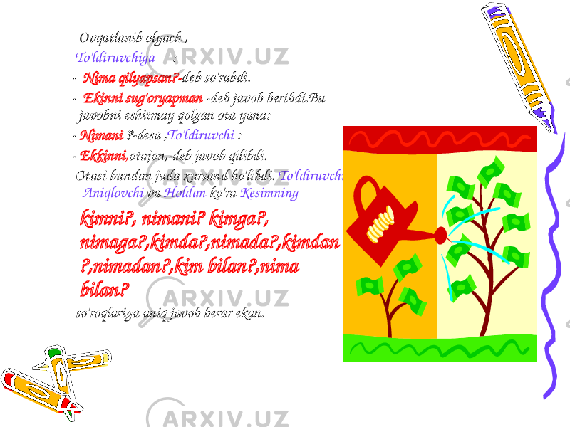 Ovqatlanib olgach , To&#39;ldiruvchiga : - Nima qilyapsan?- deb so&#39;rabdi. - Ekinni sug&#39;oryapman -deb javob beribdi.Bu javobni eshitmay qolgan ota yana: - Nimani ?- desa , To&#39;ldiruvchi : - Ekkinni , otajon,-deb javob qilibdi. Otasi bundan juda xursand bo&#39;libdi. To&#39;ldiruvchi Aniqlovchi va Holdan ko&#39;ra Kesimning kimni?, nimani? kimga?, nimaga?,kimda?,nimada?,kimdan ?,nimadan?,kim bilan?,nima bilan? so&#39;roqlariga aniq javob berar ekan. 