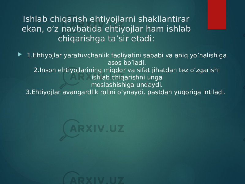 Ishlab chiqarish ehtiyojlarni shakllantirar ekan, o’z navbatida ehtiyojlar ham ishlab  chiqarishga ta’sir etadi:   1.Ehtiyojlar yaratuvchanlik faoliyatini sababi va aniq yo’nalishiga asos bo’ladi.  2.Inson ehtiyojlarining miqdor va sifat jihatdan tez o’zgarishi ishlab chiqarishni unga  moslashishiga undaydi.  3.Ehtiyojlar avangardlik rolini o’ynaydi, pastdan yuqoriga intiladi.    