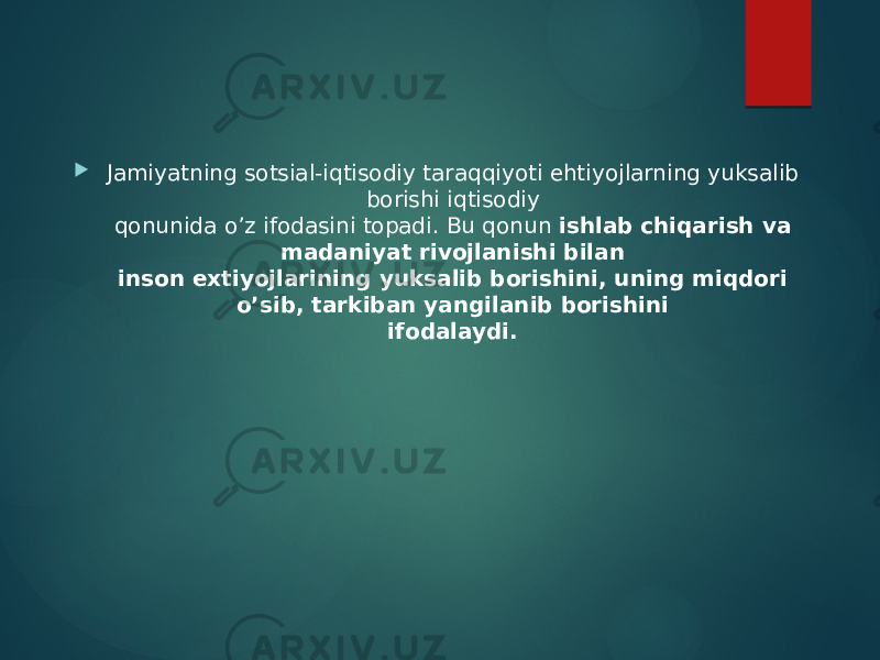  Jamiyatning sotsial-iqtisodiy taraqqiyoti ehtiyojlarning yuksalib borishi iqtisodiy  qonunida o’z ifodasini topadi. Bu qonun  ishlab chiqarish va madaniyat rivojlanishi bilan  inson extiyojlarining yuksalib borishini, uning miqdori o’sib, tarkiban yangilanib borishini  ifodalaydi.  