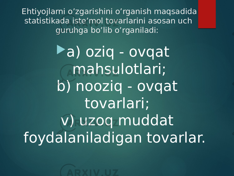 Ehtiyojlarni o’zgarishini o’rganish maqsadida statistikada iste’mol tovarlarini asosan uch  guruhga bo’lib o’rganiladi:    a) oziq - ovqat mahsulotlari; b) nooziq - ovqat tovarlari;  v) uzoq muddat foydalaniladigan tovarlar.   