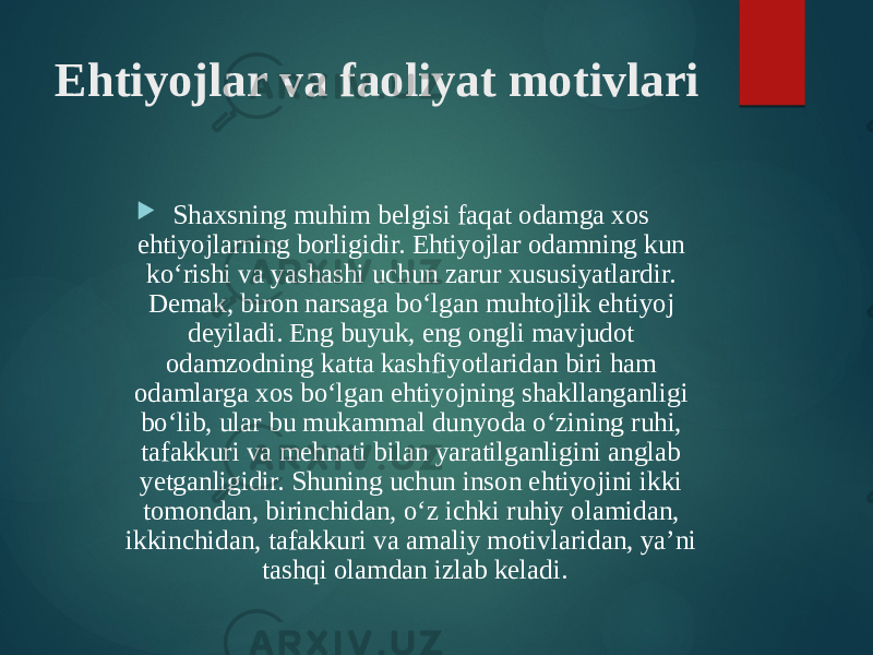 Ehtiyojlar va faoliyat motivlari  Shaxsning muhim belgisi faqat odamga xos ehtiyojlarning borligidir. Ehtiyojlar odamning kun ko‘rishi va yashashi uchun zarur xususiyatlardir. Demak, biron narsaga bo‘lgan muhtojlik ehtiyoj deyiladi. Eng buyuk, eng ongli mavjudot odamzodning katta kashfiyotlaridan biri ham odamlarga xos bo‘lgan ehtiyojning shakllanganligi bo‘lib, ular bu mukammal dunyoda o‘zining ruhi, tafakkuri va mehnati bilan yaratilganligini anglab yetganligidir. Shuning uchun inson ehtiyojini ikki tomondan, birinchidan, o‘z ichki ruhiy olamidan, ikkinchidan, tafakkuri va amaliy motivlaridan, ya’ni tashqi olamdan izlab keladi. 