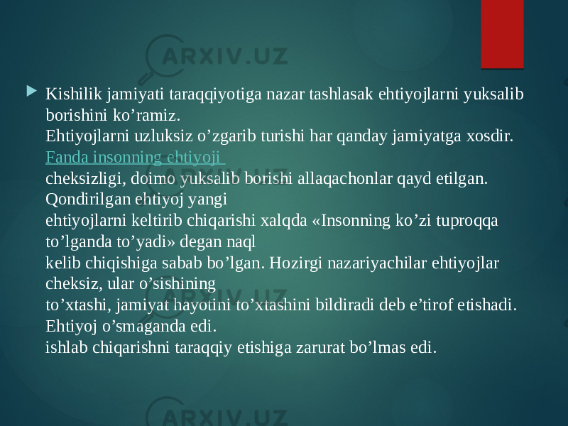  Kishilik jamiyati taraqqiyotiga nazar tashlasak ehtiyojlarni yuksalib borishini ko’ramiz.  Ehtiyojlarni uzluksiz o’zgarib turishi har qanday jamiyatga xosdir.  Fanda insonning ehtiyoji  cheksizligi, doimo yuksalib borishi allaqachonlar qayd etilgan. Qondirilgan ehtiyoj yangi  ehtiyojlarni keltirib chiqarishi xalqda «Insonning ko’zi tuproqqa to’lganda to’yadi» degan naql  kelib chiqishiga sabab bo’lgan. Hozirgi nazariyachilar ehtiyojlar cheksiz, ular o’sishining  to’xtashi, jamiyat hayotini to’xtashini bildiradi deb e’tirof etishadi. Ehtiyoj o’smaganda edi.  ishlab chiqarishni taraqqiy etishiga zarurat bo’lmas edi.  