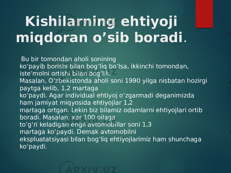   Kishilarning ehtiyoji miqdoran o’sib boradi .   Bu bir tomondan aholi sonining  ko’payib borishi bilan bog’liq bo’lsa, ikkinchi tomondan, iste’molni ortishi bilan bog’lik.  Masalan, O’zbekistonda aholi soni 1990 yilga nisbatan hozirgi paytga kelib, 1,2 martaga  ko’paydi. Agar individual ehtiyoj o’zgarmadi deganimizda ham jamiyat miqyosida ehtiyojlar 1,2  martaga ortgan. Lekin biz bilamiz odamlarni ehtiyojlari ortib boradi. Masalan, xar 100 oilaga  to’g’ri keladigan engil avtomobillar soni 1,3 martaga ko’paydi. Demak avtomobilni  ekspluatatsiyasi bilan bog’liq ehtiyojlarimiz ham shunchaga ko’paydi.  