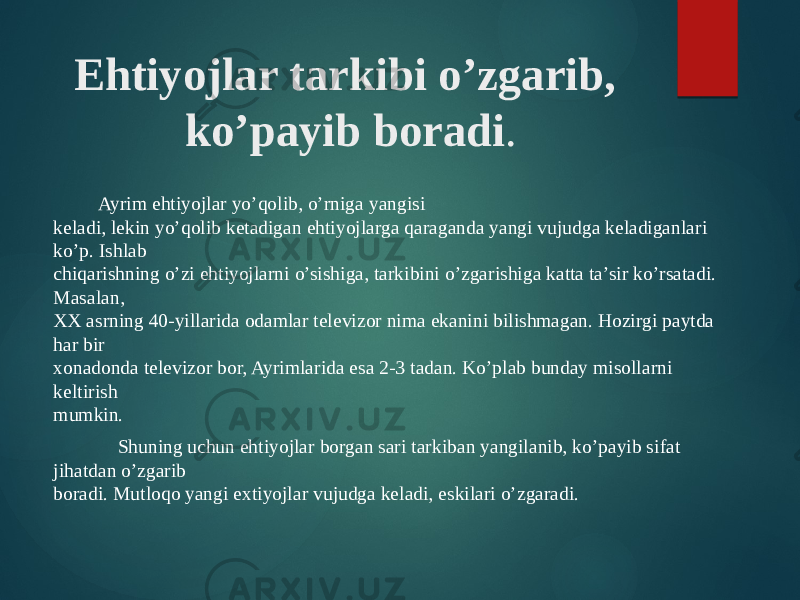 Ehtiyojlar tarkibi o’zgarib, ko’payib boradi . Ayrim ehtiyojlar yo’qolib, o’rniga yangisi  keladi, lekin yo’qolib ketadigan ehtiyojlarga qaraganda yangi vujudga keladiganlari ko’p. Ishlab  chiqarishning o’zi ehtiyojlarni o’sishiga, tarkibini o’zgarishiga katta ta’sir ko’rsatadi. Masalan,  XX asrning 40-yillarida odamlar televizor nima ekanini bilishmagan. Hozirgi paytda har bir  xonadonda televizor bor, Ayrimlarida esa 2-3 tadan. Ko’plab bunday misollarni keltirish  mumkin.  Shuning uchun ehtiyojlar borgan sari tarkiban yangilanib, ko’payib sifat jihatdan o’zgarib  boradi. Mutloqo yangi extiyojlar vujudga keladi, eskilari o’zgaradi.  