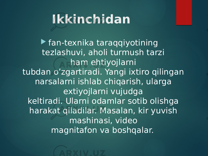 Ikkinchidan  fan-texnika taraqqiyotining tezlashuvi, aholi turmush tarzi ham ehtiyojlarni  tubdan o’zgartiradi. Yangi ixtiro qilingan narsalarni ishlab chiqarish, ularga extiyojlarni vujudga  keltiradi. Ularni odamlar sotib olishga harakat qiladilar. Masalan, kir yuvish mashinasi, video  magnitafon va boshqalar.   