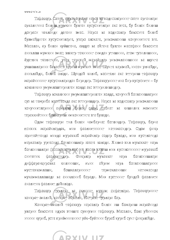 www.arxiv.uz Тафаккур . Сезги, идрок оркали нарса ва ходисаларнинг сезги органлари оркалигина билиш мумкин булган хусусиятлари акс этса, бу билан билиш доираси чекланди дегани эмас. Нарса ва ходисалар бевосита билиб булмайдиган хусусиятларга, узаро алокага, ривожланиш конуниятига эга. Масалан, ер билан куёшгача, юлдуз ва ойгача булган масофани бевосита аниклаш мумкин эмас; электр токининг симдан утишини, атом тузилишини, ёруглик тезлигини, узок тарихий жараёнлар ривожланишини ва шунга ухшашларини бевосита куриш мумкин эмас. Шунга карамай, инсон улчайди, аниклайди, билиб олади. Шундай килиб, воситали акс эттириш тафаккур жараёнининг хусусияларидан биридир. Тафаккурнинг яна бир хусусияти – бу вокеликни умумлаштирилган холда акс эттирилишидир. Тафаккур вокеликни умумлаштирилган холда, конуний богланишларни суз ва тажриба воситасида акс эттиришдир. Нарса ва ходисалар ривожланиш конуниятларини аниклаш билан одам, табиат ва кишилик жамияти тараккиётини бошкариш имкониятига эга булади. Одам тафаккури тил билан чамбарчас богликдир. Тафаккур, барча психик жараёнлардек, мия фаолиятининг натижасидир. Одам фикр юритаётганда мияда мураккаб жараёнлар содир булади, мия пустлогида марказлар уртасида богланишлар юзага келади. Хилма-хил муваккат нерв богланишлари (ассоциациялар) ни хосил килиш мия пустлогининг мураккаб синтетик фаолиятидир. Фикрлар муваккат нерв богланишлари дифференцировка килиниши, яъни айрим нерв богланишларини мустахкамлаши, бошкаларининг тармокланиши натижасида мукаммаллашади ва аникланиб боради. Мия пустиниг бундай фаолияти аналитик фаолият дейилади. Тафаккур турлари ва аклнинг мухим сифатлари . Тафаккурнинг конкрет-амалий, конкрет образли, абстракт турлари бор. Конкрет–амалий тафаккур нарсалар билан иш бажариш жараёнида уларни бевосита идрок этишга суянувчи тафаккур. Масалан, бола уйинчок ичини куриб, уста приёмникнинг уёк–буёгини бураб куриб сунг фикрлайди. 