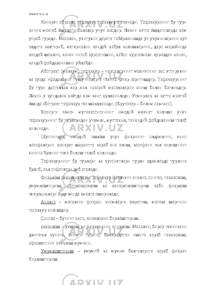 www.arxiv.uz Конкрет образли тафаккур тасаввурга таянади. Тафаккурнинг бу тури кичик мактаб ёшидаги болалар учун хосдир. Лекин катта ёшдагиларда хам учраб туради. Масалан, укитувчи дарсга тайёрланишда уз укувчиларини куз олдига келтириб, материални кандай кабул килишларини, дарс жараёнида кандай шаклни, качон чизиб курсатишни, кайси кургазмали куролдан качон, кандай фойдаланишни уйлайди. Абстракт (мавхум) тафаккур – нарсаларнинг мохиятини акс эттирувчи ва сузда ифодаловчи тушунчаларга таяниб фикр юритишдир. Тафаккурнинг бу тури даставвал хар хил назарий масалаларни ечиш билан богликдир. Лекин у кундалик хаётда хам кенг кулланилади. Усмирлик ва катта мактаб ёшида абстракт тафаккур тез шаклланади. (Кругозор – билим савияси). Хозирги замон мутахассисининг ижодий мехнат килиши учун тафаккурнинг бу турларидан унумли, мустакил, танкидий фойдаланиш талаб килинади. Шунингдек, ижодий ишлаш учун фикрнинг илдамлиги, яъни вазифаларни конкрет шароитга караб еча олиш, вазифани хал килишнинг янгича йулини топа билиш талаб килинади. Тафаккурнинг бу турлари ва хуссиятлари турли одамларда турлича булиб, акл сифатлари деб аталади. Фикрлаш операциялари . Тафаккур фаолияти анализ, синтез, таккослаш, умумлаштириш, абстракциялаш ва конкретлаштириш каби фикрлаш операциялари ёрдпамида амалга оширилади. Анализ – масалани фикран кисмларга ажратиш, масала шартини тасаввур килишдир. Синтез – бунинг акси, кисмларни бирлаштириш. аккослаш – ухшаш ва фаркларини аниклаш. Масалан, бирор техникани двигател кучига, ёнилги турига, бажарадиган ишига караб таккослаш, афзаллигини аниклаш мумкин. Умумлаштириш – умумий ва мухим белгиларига караб фикран бирлаштириш. 