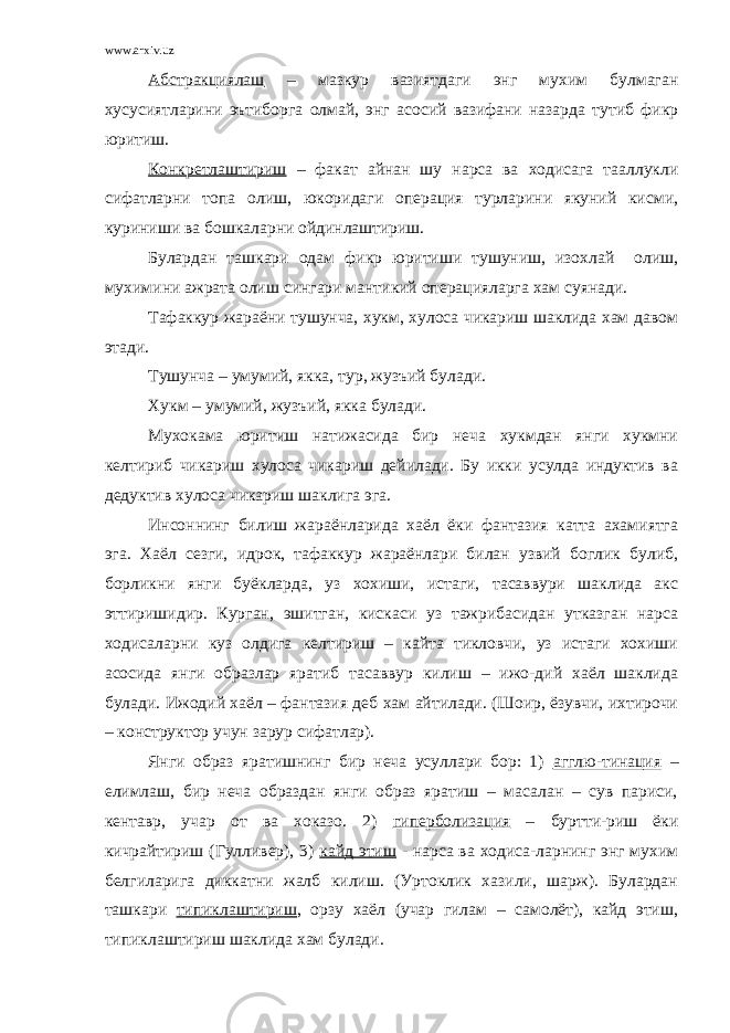 www.arxiv.uz Абстракциялаш – мазкур вазиятдаги энг мухим булмаган хусусиятларини эътиборга олмай, энг асосий вазифани назарда тутиб фикр юритиш. Конкретлаштириш – факат айнан шу нарса ва ходисага тааллукли сифатларни топа олиш, юкоридаги операция турларини якуний кисми, куриниши ва бошкаларни ойдинлаштириш. Булардан ташкари одам фикр юритиши тушуниш, изохлай олиш, мухимини ажрата олиш сингари мантикий операцияларга хам суянади. Тафаккур жараёни тушунча, хукм, хулоса чикариш шаклида хам давом этади. Тушунча – умумий, якка, тур, жузъий булади. Хукм – умумий, жузъий, якка булади. Мухокама юритиш натижасида бир неча хукмдан янги хукмни келтириб чикариш хулоса чикариш дейилади. Бу икки усулда индуктив ва дедуктив хулоса чикариш шаклига эга. Инсоннинг билиш жараёнларида хаёл ёки фантазия катта ахамиятга эга. Хаёл сезги, идрок, тафаккур жараёнлари билан узвий боглик булиб, борликни янги буёкларда, уз хохиши, истаги, тасаввури шаклида акс эттиришидир. Курган, эшитган, кискаси уз тажрибасидан утказган нарса ходисаларни куз олдига келтириш – кайта тикловчи, уз истаги хохиши асосида янги образлар яратиб тасаввур килиш – ижо-дий хаёл шаклида булади. Ижодий хаёл – фантазия деб хам айтилади. (Шоир, ёзувчи, ихтирочи – конструктор учун зарур сифатлар). Янги образ яратишнинг бир неча усуллари бор: 1) агглю-тинация – елимлаш, бир неча образдан янги образ яратиш – масалан – сув париси, кентавр, учар от ва хоказо. 2) гиперболизация – буртти-риш ёки кичрайтириш (Гулливер), 3) кайд этиш - нарса ва ходиса-ларнинг энг мухим белгиларига диккатни жалб килиш. (Уртоклик хазили, шарж). Булардан ташкари типиклаштириш , орзу хаёл (учар гилам – самолёт), кайд этиш, типиклаштириш шаклида хам булади. 