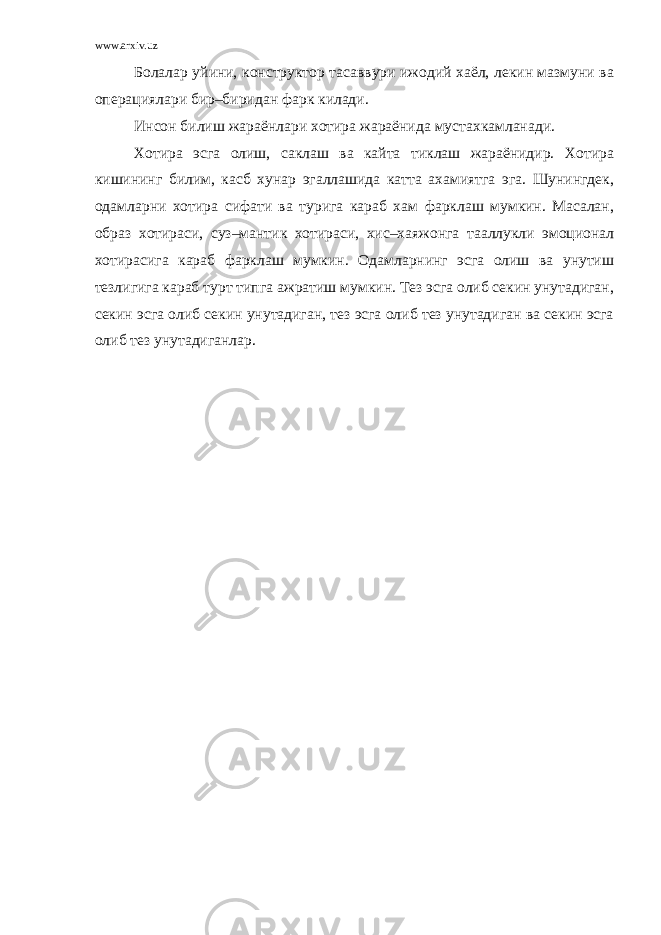 www.arxiv.uz Болалар уйини, конструктор тасаввури ижодий хаёл, лекин мазмуни ва операциялари бир–биридан фарк килади. Инсон билиш жараёнлари хотира жараёнида мустахкамланади. Хотира эсга олиш, саклаш ва кайта тиклаш жараёнидир. Хотира кишининг билим, касб хунар эгаллашида катта ахамиятга эга. Шунингдек, одамларни хотира сифати ва турига караб хам фарклаш мумкин. Масалан, образ хотираси, суз–мантик хотираси, хис–хаяжонга тааллукли эмоционал хотирасига караб фарклаш мумкин. Одамларнинг эсга олиш ва унутиш тезлигига караб турт типга ажратиш мумкин. Тез эсга олиб секин унутадиган, секин эсга олиб секин унутадиган, тез эсга олиб тез унутадиган ва секин эсга олиб тез унутадиганлар. 