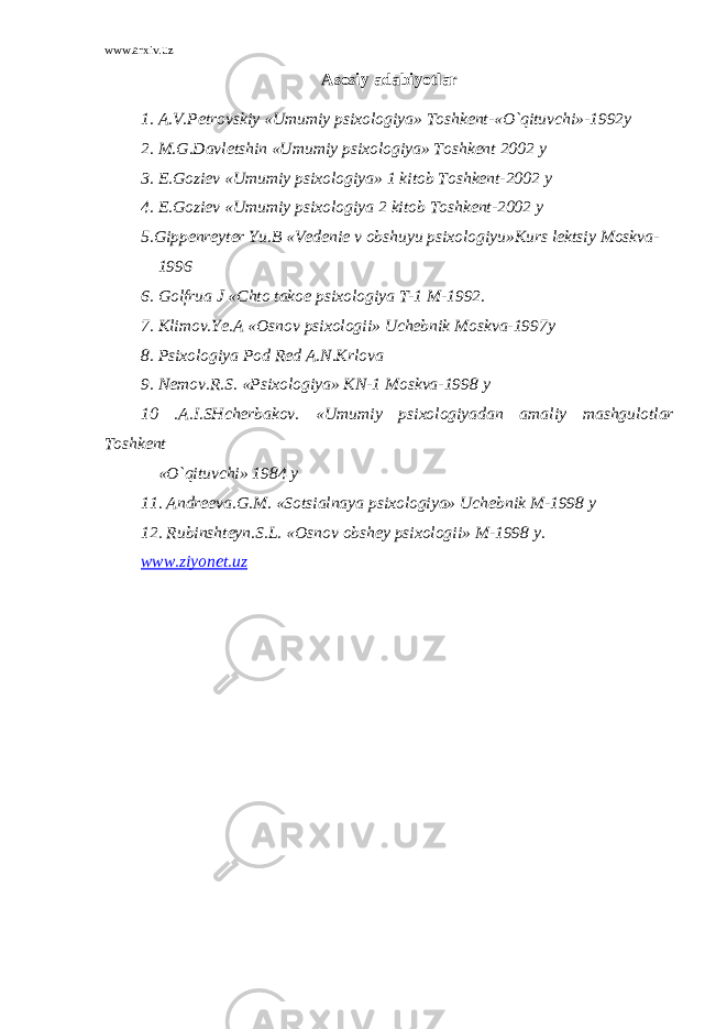 www.arxiv.uz Asosiy adabiyotlar 1. A.V.Petrovskiy «Umumiy psixologiya» Toshkent-«O`qituvchi»-1992y 2. M.G.Davletshin «Umumiy psixologiya» Toshkent 2002 y 3. E.Goziev «Umumiy psixologiya» 1 kitob Toshkent-2002 y 4. E.Goziev «Umumiy psixologiya 2 kitob Toshkent-2002 y 5.Gippenreyter Yu.B «Vedenie v obshuyu psixologiyu»Kurs lektsiy Moskva- 1996 6. Golfrua J «Chto takoe psixologiya T-1 M-1992. 7. Klimov.Ye.A «Osnov psixologii» Uchebnik Moskva-1997y 8. Psixologiya Pod Red A.N.Krlova 9. Nemov.R.S. «Psixologiya» KN-1 Moskva-1998 y 10 .A.I.SHcherbakov. «Umumiy psixologiyadan amaliy mashgulotlar Toshkent «O`qituvchi» 1984 y 11. Andreeva.G.M. «Sotsialnaya psixologiya» Uchebnik M-1998 y 12. Rubinshteyn.S.L. «Osnov obshey psixologii» M-1998 y. www.ziyonet.uz 