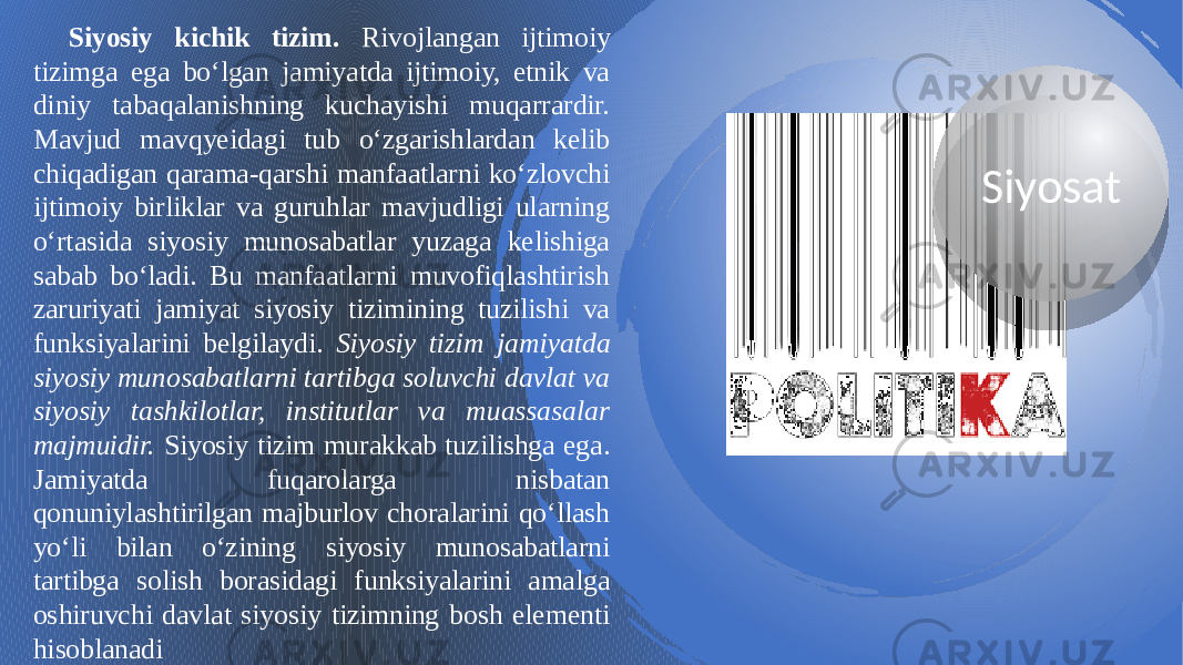 SiyosatSiyosiy kichik tizim. Rivojlangan ijtimoiy tizimga ega bo‘lgan jamiyatda ijtimoiy, etnik va diniy tabaqalanishning kuchayishi muqarrardir. Mavjud mavqyeidagi tub o‘zgarishlardan kelib chiqadigan qarama-qarshi manfaatlarni ko‘zlovchi ijtimoiy birliklar va guruhlar mavjudligi ularning o‘rtasida siyosiy munosabatlar yuzaga kelishiga sabab bo‘ladi. Bu manfaatlarni muvofiqlashtirish zaruriyati jamiyat siyosiy tizimining tuzilishi va funksiyalarini belgilaydi. Siyosiy tizim jamiyatda siyosiy munosabatlarni tartibga soluvchi davlat va siyosiy tashkilotlar, institutlar va muassasalar majmuidir. Siyosiy tizim murakkab tuzilishga ega. Jamiyatda fuqarolarga nisbatan qonuniylashtirilgan majburlov choralarini qo‘llash yo‘li bilan o‘zining siyosiy munosabatlarni tartibga solish borasidagi funksiyalarini amalga oshiruvchi davlat siyosiy tizimning bosh elementi hisoblanadi2F 