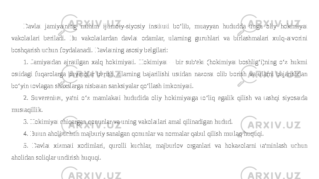 Davlat jamiyatning muhim ijtimoiy-siyosiy instituti bo‘lib, muayyan hududda unga oliy hokimiyat vakolatlari beriladi. Bu vakolatlardan davlat odamlar, ularning guruhlari va birlashmalari xulq-atvorini boshqarish uchun foydalanadi. Davlatning asosiy belgilari: 1. Jamiyatdan ajratilgan xalq hokimiyati. Hokimiyat – bir sub&#39;ekt (hokimiyat boshlig‘i)ning o‘z hukmi ostidagi fuqarolarga buyruqlar berish, ularning bajarilishi ustidan nazorat olib borish va ularni bajarishdan bo‘yin tovlagan shaxslarga nisbatan sanksiyalar qo‘llash imkoniyati. 2. Suverenitet, ya&#39;ni o‘z mamlakati hududida oliy hokimiyatga to‘liq egalik qilish va tashqi siyosatda mustaqillik. 3. Hokimiyat chiqargan qonunlar va uning vakolatlari amal qilinadigan hudud. 4. Butun aholi uchun majburiy sanalgan qonunlar va normalar qabul qilish mutlaq huquqi. 5. Davlat xizmati xodimlari, qurolli kuchlar, majburlov organlari va hokazolarni ta&#39;minlash uchun aholidan soliqlar undirish huquqi. 