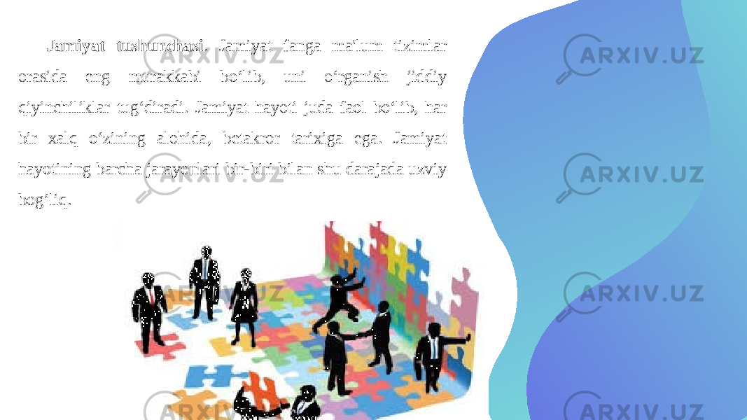 Jamiyat tushunchasi . Jamiyat fanga ma&#39;lum tizimlar orasida eng murakkabi bo‘lib, uni o‘rganish jiddiy qiyinchiliklar tug‘diradi. Jamiyat hayoti juda faol bo‘lib, har bir xalq o‘zining alohida, betakror tarixiga ega. Jamiyat hayotining barcha jarayonlari bir-biri bilan shu darajada uzviy bog‘liq. 