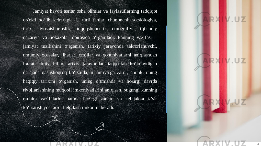 4Jamiyat hayoti asrlar osha olimlar va faylasuflarning tadqiqot ob&#39;ekti bo‘lib kelmoqda. U turli fanlar, chunonchi: sotsiologiya, tarix, siyosatshunoslik, huquqshunoslik, etnografiya, iqtisodiy nazariya va hokazolar doirasida o‘rganiladi. Fanning vazifasi – jamiyat tuzilishini o‘rganish, tarixiy jarayonda takrorlanuvchi, umumiy xossalar, jihatlar, omillar va qonuniyatlarni aniqlashdan iborat. Ilmiy bilim tarixiy jarayondan taqqoslab bo‘lmaydigan darajada qashshoqroq bo‘lsa-da, u jamiyatga zarur, chunki uning haqiqiy tarixini o‘rganish, uning o‘tmishda va hozirgi davrda rivojlanishining muqobil imkoniyatlarini aniqlash, bugungi kunning muhim vazifalarini hamda hozirgi zamon va kelajakka ta&#39;sir ko‘rsatish yo‘llarini belgilash imkonini beradi. 