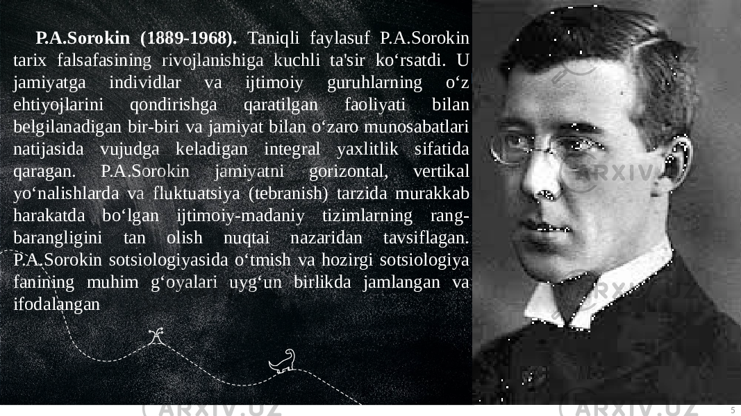 5P.A.Sorokin (1889-1968). Taniqli faylasuf P.A.Sorokin tarix falsafasining rivojlanishiga kuchli ta&#39;sir ko‘rsatdi. U jamiyatga individlar va ijtimoiy guruhlarning o‘z ehtiyojlarini qondirishga qaratilgan faoliyati bilan belgilanadigan bir-biri va jamiyat bilan o‘zaro munosabatlari natijasida vujudga keladigan integral yaxlitlik sifatida qaragan. P.A.Sorokin jamiyatni gorizontal, vertikal yo‘nalishlarda va fluktuatsiya (tebranish) tarzida murakkab harakatda bo‘lgan ijtimoiy-madaniy tizimlarning rang- barangligini tan olish nuqtai nazaridan tavsiflagan. P.A.Sorokin sotsiologiyasida o‘tmish va hozirgi sotsiologiya fanining muhim g‘oyalari uyg‘un birlikda jamlangan va ifodalangan 