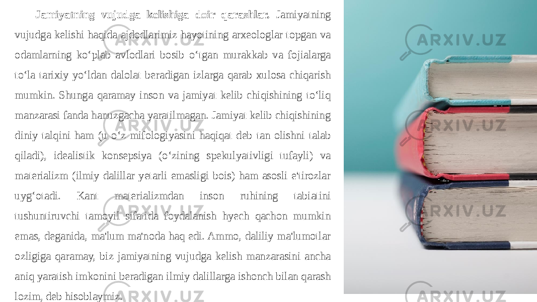 Jamiyatning vujudga kelishiga doir qarashlar. Jamiyatning vujudga kelishi haqida ajdodlarimiz hayotining arxeologlar topgan va odamlarning ko‘plab avlodlari bosib o‘tgan murakkab va fojialarga to‘la tarixiy yo‘ldan dalolat beradigan izlarga qarab xulosa chiqarish mumkin. Shunga qaramay inson va jamiyat kelib chiqishining to‘liq manzarasi fanda hanuzgacha yaratilmagan. Jamiyat kelib chiqishining diniy talqini ham (u o‘z mifologiyasini haqiqat deb tan olishni talab qiladi), idealistik konsepsiya (o‘zining spekulyativligi tufayli) va materializm (ilmiy dalillar yetarli emasligi bois) ham asosli e&#39;tirozlar uyg‘otadi. Kant materializmdan inson ruhining tabiatini tushuntiruvchi tamoyil sifatida foydalanish hyech qachon mumkin emas, deganida, ma&#39;lum ma&#39;noda haq edi. Ammo, daliliy ma&#39;lumotlar ozligiga qaramay, biz jamiyatning vujudga kelish manzarasini ancha aniq yaratish imkonini beradigan ilmiy dalillarga ishonch bilan qarash lozim, deb hisoblaymiz. 