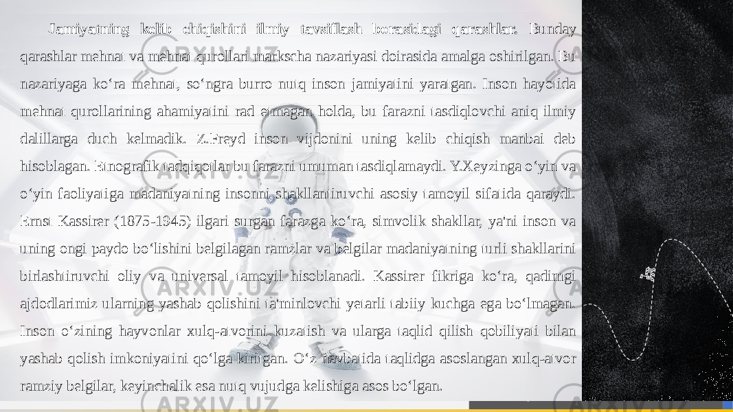 Jamiyatning kelib chiqishini ilmiy tavsiflash borasidagi qarashlar. Bunday qarashlar mehnat va mehnat qurollari markscha nazariyasi doirasida amalga oshirilgan. Bu nazariyaga ko‘ra mehnat, so‘ngra burro nutq inson jamiyatini yaratgan. Inson hayotida mehnat qurollarining ahamiyatini rad etmagan holda, bu farazni tasdiqlovchi aniq ilmiy dalillarga duch kelmadik. Z.Freyd inson vijdonini uning kelib chiqish manbai deb hisoblagan. Etnografik tadqiqotlar bu farazni umuman tasdiqlamaydi. Y.Xeyzinga o‘yin va o‘yin faoliyatiga madaniyatning insonni shakllantiruvchi asosiy tamoyil sifatida qaraydi. Ernst Kassirer (1875-1945) ilgari surgan farazga ko‘ra, simvolik shakllar, ya&#39;ni inson va uning ongi paydo bo‘lishini belgilagan ramzlar va belgilar madaniyatning turli shakllarini birlashtiruvchi oliy va universal tamoyil hisoblanadi. Kassirer fikriga ko‘ra, qadimgi ajdodlarimiz ularning yashab qolishini ta&#39;minlovchi yetarli tabiiy kuchga ega bo‘lmagan. Inson o‘zining hayvonlar xulq-atvorini kuzatish va ularga taqlid qilish qobiliyati bilan yashab qolish imkoniyatini qo‘lga kiritgan. O‘z navbatida taqlidga asoslangan xulq-atvor ramziy belgilar, keyinchalik esa nutq vujudga kelishiga asos bo‘lgan. 