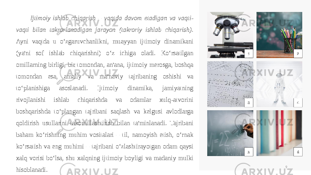 1 2 3 4 5 6 9 Ijtimoiy ishlab chiqarish – vaqtda davom etadigan va vaqti- vaqti bilan takrorlanadigan jarayon (takroriy ishlab chiqarish). Ayni vaqtda u o‘zgaruvchanlikni, muayyan ijtimoiy dinamikani (ya&#39;ni sof ishlab chiqarishni) o‘z ichiga oladi. Ko‘rsatilgan omillarning birligi, bir tomondan, an&#39;ana, ijtimoiy merosga, boshqa tomondan esa, amaliy va ma&#39;naviy tajribaning oshishi va to‘planishiga asoslanadi. Ijtimoiy dinamika, jamiyatning rivojlanishi ishlab chiqarishda va odamlar xulq-atvorini boshqarishda to‘plangan tajribani saqlash va kelgusi avlodlarga qoldirish usullarini takomillashtirish bilan ta&#39;minlanadi. Tajribani baham ko‘rishning muhim vositalari – til, namoyish etish, o‘rnak ko‘rsatish va eng muhimi – tajribani o‘zlashtirayotgan odam qaysi xalq vorisi bo‘lsa, shu xalqning ijtimoiy boyligi va madaniy mulki hisoblanadi. 