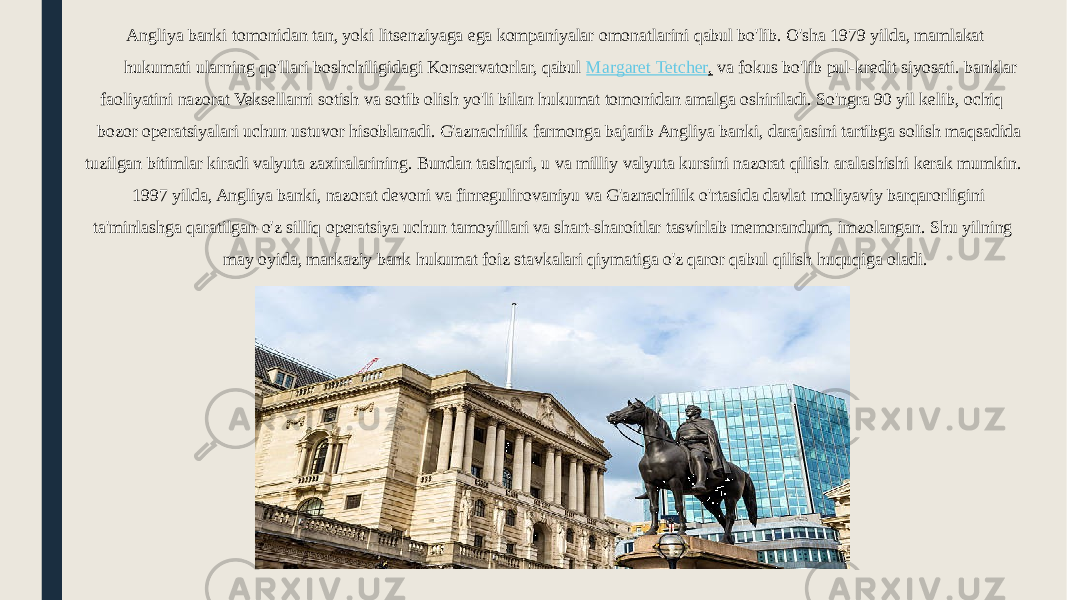  Angliya banki tomonidan tan, yoki litsenziyaga ega kompaniyalar omonatlarini qabul bo&#39;lib. O&#39;sha 1979 yilda, mamlakat hukumati ularning qo&#39;llari boshchiligidagi Konservatorlar, qabul  Margaret Tetcher ,  va fokus bo&#39;lib pul-kredit siyosati. banklar faoliyatini nazorat Veksellarni sotish va sotib olish yo&#39;li bilan hukumat tomonidan amalga oshiriladi. So&#39;ngra 90 yil kelib, ochiq bozor operatsiyalari uchun ustuvor hisoblanadi. G&#39;aznachilik farmonga bajarib Angliya banki, darajasini tartibga solish maqsadida tuzilgan bitimlar kiradi valyuta zaxiralarining. Bundan tashqari, u va milliy valyuta kursini nazorat qilish aralashishi kerak mumkin. 1997 yilda, Angliya banki, nazorat devoni va finregulirovaniyu va G&#39;aznachilik o&#39;rtasida davlat moliyaviy barqarorligini ta&#39;minlashga qaratilgan o&#39;z silliq operatsiya uchun tamoyillari va shart-sharoitlar tasvirlab memorandum, imzolangan. Shu yilning may oyida, markaziy bank hukumat foiz stavkalari qiymatiga o&#39;z qaror qabul qilish huquqiga oladi. 