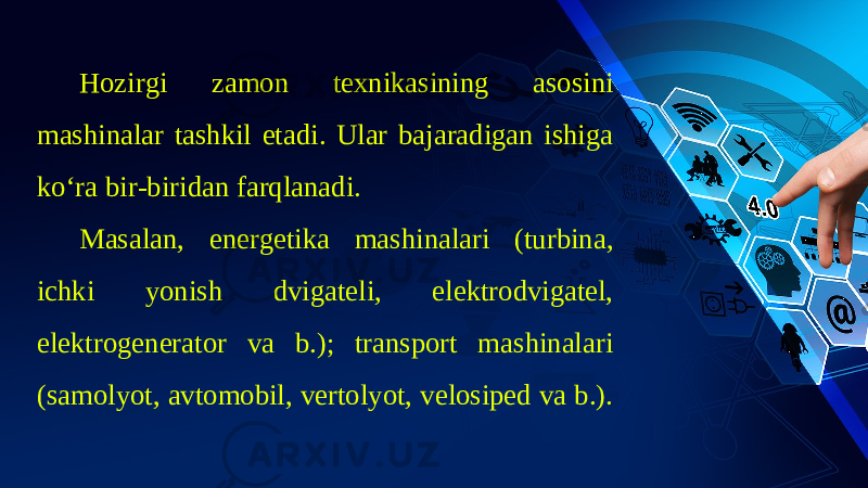 Hozirgi zamon texnikasining asosini mashinalar tashkil etadi. Ular bajaradigan ishiga ko‘ra bir-biridan farqlanadi. Masalan, energetika mashinalari (turbina, ichki yonish dvigateli, elektrodvigatel, elektrogenerator va b.); transport mashinalari (samolyot, avtomobil, vertolyot, velosiped va b.). 