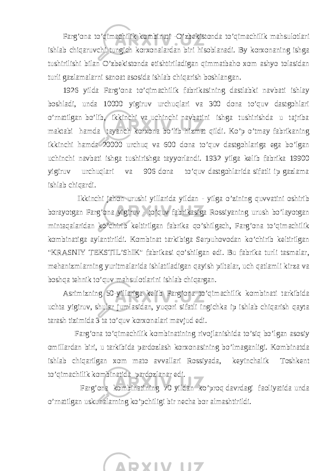 Farg’ona to’qimachilik kombinati -O’zbekistonda to’qimachilik mahsulotlari ishlab chiqaruvchi tungich korxonalardan biri hisoblanadi. By korxonaning ishga tushirilishi bilan O’zbekistonda etishtiriladigan qimmatbaho xom ashyo tolasidan turli gazlamalarni sanoat asosida ishlab chiqarish boshlangan. 1926 yilda Farg’ona to’qimachilik fabrikasining dastlabki navbati ishlay boshladi, unda 10000 yigiruv urchuqlari va 300 dona to’quv dastgohlari o’rnatilgan bo’lib, ikkinchi va uchinchi navbatini ishga tushirishda u tajriba maktabi hamda tayanch korxona bo’lib hizmat qildi. Ko’p o’tmay fabrikaning ikkinchi hamda 20000 urchuq va 600 dona to’quv dastgohlariga ega bo’lgan uchinchi navbati ishga tushirishga tayyorlandi. 1932 yilga kelib fabrika 19900 yigiruv urchuqlari va 906 dona to’quv dastgohlarida sifatli ip gazlama ishlab chiqardi. Ikkinchi jahon urushi yillarida yildan - yilga o’zining quvvatini oshirib borayotgan Farg’ona yigiruv - to’quv fabrikasiga Rossiyaning urush bo’layotgan mintaqalaridan ko’chirib keltirilgan fabrika qo’shilgach, Farg’ona to’qimachilik kombinatiga aylantirildi. Kombinat tarkibiga Serpuhovodan ko’chirib keltirilgan &#34;KRASNIY TEKSTIL’ShIK&#34; fabrikasi qo’shilgan edi. Bu fabrika turli tasmalar, mehanizmlarning yuritmalarida ishlatiladigan qayish piltalar, uch qatlamli kirza va boshqa tehnik to’quv mahsulotlarini ishlab chiqargan. Asrimizning 50-yillariga kelib Farg’ona to’qimachilik kombinati tarkibida uchta yigiruv, shular jumlasidan, yuqori sifatli ingichka ip ishlab chiqarish qayta tarash tizimida 3 ta to’quv korxonalari mavjud edi. Farg’ona to’qimachilik kombinatining rivojlanishida to’siq bo’lgan asosiy omillardan biri, u tarkibida pardozlash korxonasining bo’lmaganligi. Kombinatda ishlab chiqarilgan xom mato avvallari Rossiyada, keyinchalik Toshkent to’qimachilik kombinatida pardozlanar edi. Farg’ona kombinatining 70 yildan ko’proq davrdagi faoliyatida unda o’rnatilgan uskunalarning ko’pchiligi bir necha bor almashtirildi. 