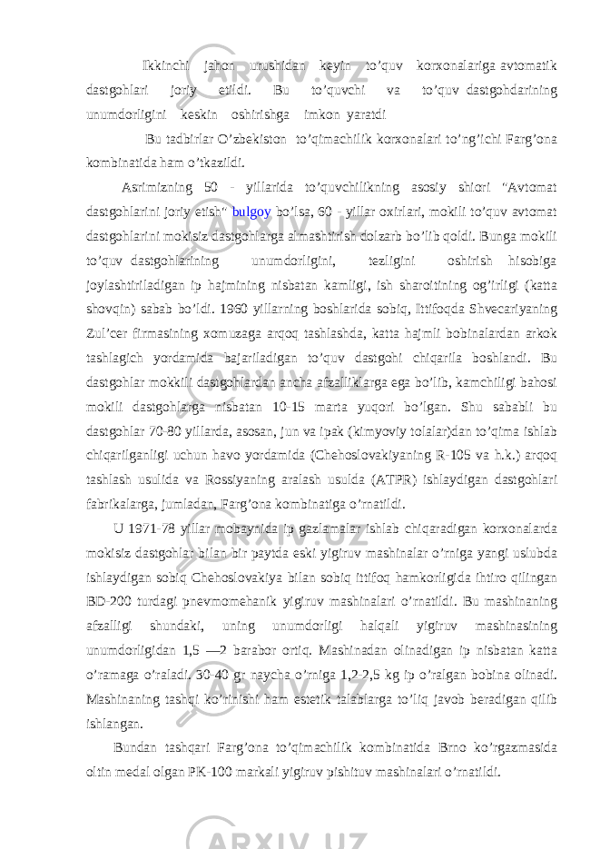  Ikkinchi jahon urushidan keyin to’quv korxonalariga avtomatik dastgohlari joriy etildi. Bu to’quvchi va to’quv dastgohdarining unumdorligini keskin oshirishga imkon yaratdi Bu tadbirlar O’zbekiston to’qimachilik korxonalari to’ng’ichi Farg’ona kombinatida ham o’tkazildi. Asrimizning 50 - yillarida to’quvchilikning asosiy shiori &#34;Avtomat dastgohlarini joriy etish&#34; bulgoy bo’lsa, 60 - yillar oxirlari, mokili to’quv avtomat dastgohlarini mokisiz dastgohlarga almashtirish dolzarb bo’lib qoldi. Bunga mokili to’quv dastgohlarining unumdorligini, tezligini oshirish hisobiga joylashtiriladigan ip hajmining nisbatan kamligi, ish sharoitining og’irligi (katta shovqin) sabab bo’ldi. 1960 yillarning boshlarida sobiq, Ittifoqda Shvecariyaning Zul’cer firmasining xomuzaga arqoq tashlashda, katta hajmli bobinalardan arkok tashlagich yordamida bajariladigan to’quv dastgohi chiqarila boshlandi. Bu dastgohlar mokkili dastgohlardan ancha afzalliklarga ega bo’lib, kamchiligi bahosi mokili dastgohlarga nisbatan 10-15 marta yuqori bo’lgan. Shu sababli bu dastgohlar 70-80 yillarda, asosan, jun va ipak (kimyoviy tolalar)dan to’qima ishlab chiqarilganligi uchun havo yordamida (Chehoslovakiyaning R-105 va h.k.) arqoq tashlash usulida va Rossiyaning aralash usulda (ATPR) ishlaydigan dastgohlari fabrikalarga, jumladan, Farg’ona kombinatiga o’rnatildi. U 1971-78 yillar mobaynida ip gazlamalar ishlab chiqaradigan korxonalarda mokisiz dastgohlar bilan bir paytda eski yigiruv mashinalar o’rniga yangi uslubda ishlaydigan sobiq Chehoslovakiya bilan sobiq ittifoq hamkorligida ihtiro qilingan BD-200 turdagi pnevmomehanik yigiruv mashinalari o’rnatildi. Bu mashinaning afzalligi shundaki, uning unumdorligi halqali yigiruv mashinasining unumdorligidan 1,5 —2 barabor ortiq. Mashinadan olinadigan ip nisbatan katta o’ramaga o’raladi. 30-40 gr naycha o’rniga 1,2-2,5 kg ip o’ralgan bobina olinadi. Mashinaning tashqi ko’rinishi ham estetik talablarga to’liq javob beradigan qilib ishlangan. Bundan tashqari Farg’ona to’qimachilik kombinatida Brno ko’rgazmasida oltin medal olgan PK-100 markali yigiruv pishituv mashinalari o’rnatildi. 