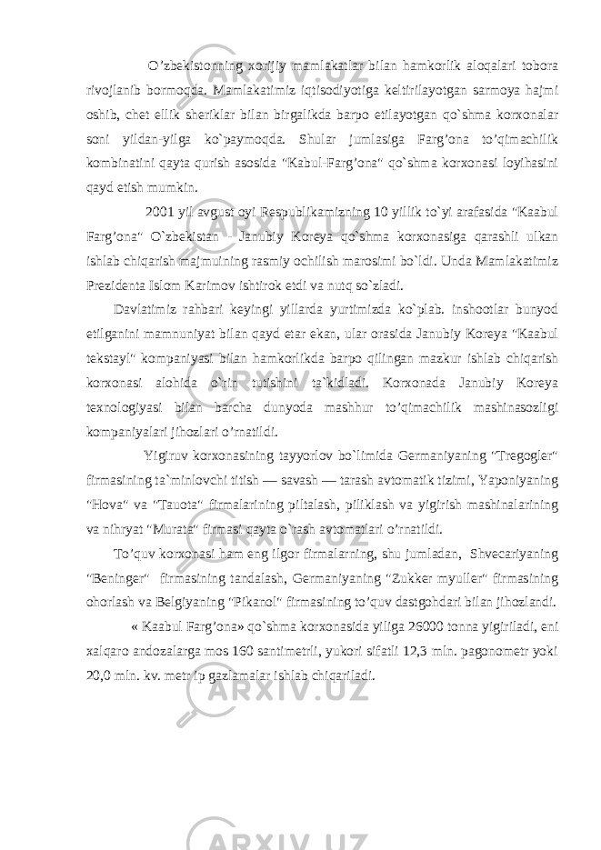  O’zbekistonning xorijiy mamlakatlar bilan hamkorlik aloqalari tobora rivojlanib bormoqda. Mamlakatimiz iqtisodiyotiga keltirilayotgan sarmoya hajmi oshib, chet ellik sheriklar bilan birgalikda barpo etilayotgan qo`shma korxonalar soni yildan-yilga ko`paymoqda. Shular jumlasiga Farg’ona to’qimachilik kombinatini qayta qurish asosida &#34;Kabul-Farg’ona&#34; qo`shma korxonasi loyihasini qayd etish mumkin. 2001 yil avgust oyi Respublikamizning 10 yillik to`yi arafasida &#34;Kaabul Farg’ona&#34; O`zbekistan - Janubiy Koreya qo`shma korxonasiga qarashli ulkan ishlab chiqarish majmuining rasmiy ochilish marosimi bo`ldi. Unda Mamlakatimiz Prezidenta Islom Karimov ishtirok etdi va nutq so`zladi. Davlatimiz rahbari keyingi yillarda yurtimizda ko`plab. inshootlar bunyod etilganini mamnuniyat bilan qayd etar ekan, ular orasida Janubiy Koreya &#34;Kaabul tekstayl&#34; kompaniyasi bilan hamkorlikda barpo qilingan mazkur ishlab chiqarish korxonasi alohida o`rin tutishini ta`kidladi. Korxonada Janubiy Koreya texnologiyasi bilan barcha dunyoda mashhur to’qimachilik mashinasozligi kompaniyalari jihozlari o’rnatildi. Yigiruv korxonasining tayyorlov bo`limida Germaniyaning &#34;Tregogler&#34; firmasining ta`minlovchi titish — savash — tarash avtomatik tizimi, Yaponiyaning &#34;Hova&#34; va &#34;Tauota&#34; firmalarining piltalash, piliklash va yigirish mashinalarining va nihryat &#34;Murata&#34; firmasi qayta o`rash avtomatlari o’rnatildi. To’quv korxonasi ham eng ilgor firmalarning, shu jumladan, Shvecariyaning &#34;Beninger&#34; firmasining tandalash, Germaniyaning &#34;Zukker myuller&#34; firmasining ohorlash va Belgiyaning &#34;Pikanol&#34; firmasining to’quv dastgohdari bilan jihozlandi. « Kaabul Farg’ona» qo`shma korxonasida yiliga 26000 tonna yigiriladi, eni xalqaro andozalarga mos 160 santimetrli, yukori sifatli 12,3 mln. pagonometr yoki 20,0 mln. kv. metr ip gazlamalar ishlab chiqariladi. 