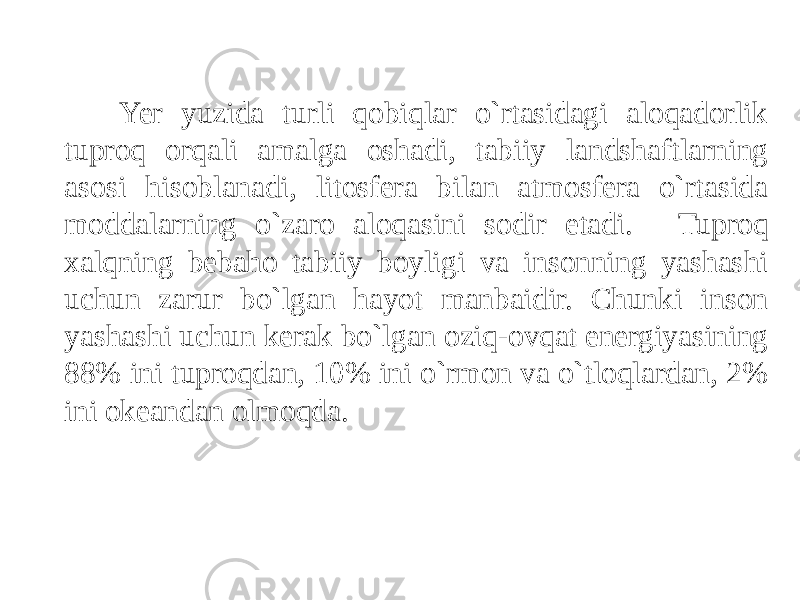 Yer yuzida turli qobiqlar o`rtasidagi aloqadorlik tuproq orqali amalga oshadi, tabiiy landshaftlarning asosi hisoblanadi, litosfera bilan atmosfera o`rtasida moddalarning o`zaro aloqasini sodir etadi. Tuproq xalqning bebaho tabiiy boyligi va insonning yashashi uchun zarur bo`lgan hayot manbaidir. Chunki inson yashashi uchun kerak bo`lgan oziq-ovqat energiyasining 88% ini tuproqdan, 10% ini o`rmon va o`tloqlardan, 2% ini okeandan olmoqda. 