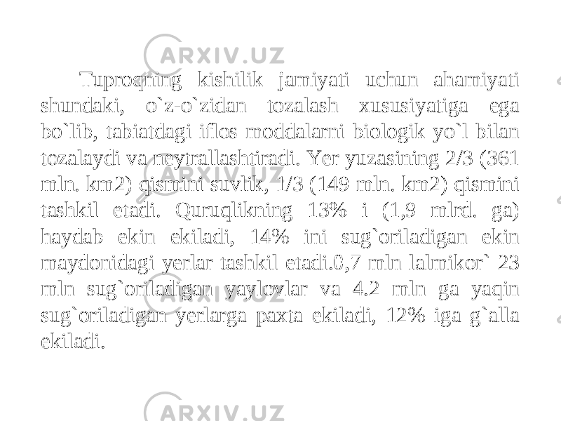 Tuproqning kishilik jamiyati uchun ahamiyati shundaki, o`z-o`zidan tozalash xususiyatiga ega bo`lib, tabiatdagi iflos moddalarni biologik yo`l bilan tozalaydi va neytrallashtiradi. Yer yuzasining 2/3 (361 mln. km2) qismini suvlik, 1/3 (149 mln. km2) qismini tashkil etadi. Quruqlikning 13% i (1,9 mlrd. ga) haydab ekin ekiladi, 14% ini sug`oriladigan ekin maydonidagi yerlar tashkil etadi.0,7 mln lalmikor` 23 mln sug`oriladigan yaylovlar va 4.2 mln ga yaqin sug`oriladigan yerlarga paxta ekiladi, 12% iga g`alla ekiladi. 