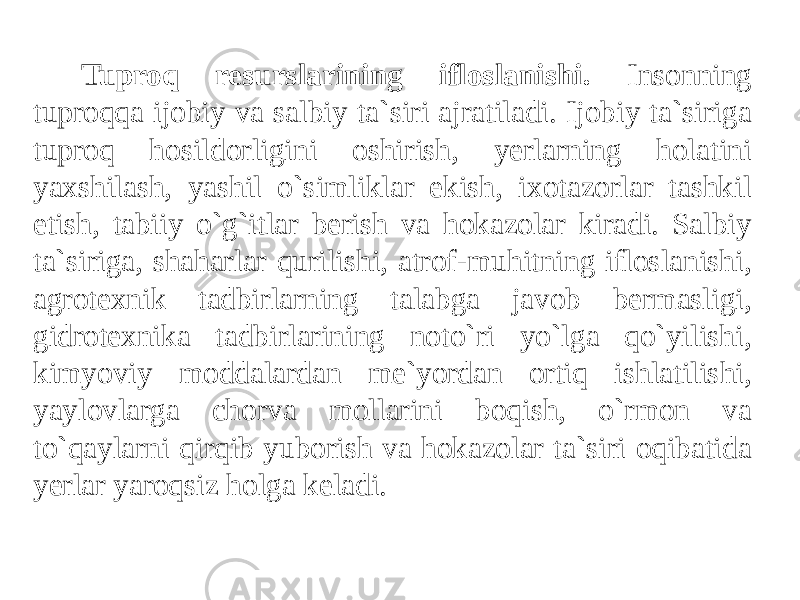 Tuproq resurslarining ifloslanishi. Insonning tuproqqa ijobiy va salbiy ta`siri ajratiladi. Ijobiy ta`siriga tuproq hosildorligini oshirish, yerlarning holatini yaxshilash, yashil o`simliklar ekish, ixotazorlar tashkil etish, tabiiy o`g`itlar berish va hokazolar kiradi. Salbiy ta`siriga, shaharlar qurilishi, atrof-muhitning ifloslanishi, agrotexnik tadbirlarning talabga javob bermasligi, gidrotexnika tadbirlarining noto`ri yo`lga qo`yilishi, kimyoviy moddalardan me`yordan ortiq ishlatilishi, yaylovlarga chorva mollarini boqish, o`rmon va to`qaylarni qirqib yuborish va hokazolar ta`siri oqibatida yerlar yaroqsiz holga keladi. 