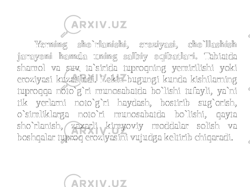 Yerning sho`rlanishi, eroziyasi, cho`llashish jarayoni hamda uning salbiy oqibatlari. Tabiatda shamol va suv ta`sirida tuproqning yemirilishi yoki eroziyasi kuzatiladi. Lekin bugungi kunda kishilarning tuproqqa noto`g`ri munosabatda bo`lishi tufayli, ya`ni tik yerlarni noto`g`ri haydash, bostirib sug`orish, o`simliklarga noto`ri munosabatda bo`lishi, qayta sho`rlanish, zaxarli kimyoviy moddalar solish va boshqalar tuproq eroziyasini vujudga keltirib chiqaradi. 