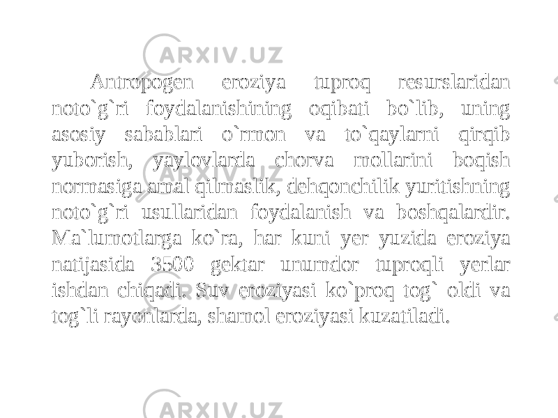 Antropogen eroziya tuproq resurslaridan noto`g`ri foydalanishining oqibati bo`lib, uning asosiy sabablari o`rmon va to`qaylarni qirqib yuborish, yaylovlarda chorva mollarini boqish normasiga amal qilmaslik, dehqonchilik yuritishning noto`g`ri usullaridan foydalanish va boshqalardir. Ma`lumotlarga ko`ra, har kuni yer yuzida eroziya natijasida 3500 gektar unumdor tuproqli yerlar ishdan chiqadi. Suv eroziyasi ko`proq tog` oldi va tog`li rayonlarda, shamol eroziyasi kuzatiladi. 