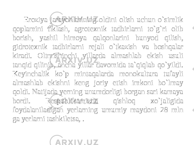 Eroziya jarayonlarining oldini olish uchun o`simlik qoplamini tiklash, agrotexnik tadbirlarni to`g`ri olib borish, yashil himoya qalqonlarini bunyod qilish, gidrotexnik tadbirlarni rejali o`tkazish va boshqalar kiradi. Oltmishinchi yillarda almashlab ekish usuli tanqid qilinib, ancha yillar davomida ta`qiqlab qo`yildi. Keyinchalik ko`p mintaqalarda monokultura tufayli almashlab ekishni keng joriy etish imkoni bo`lmay qoldi. Natijada yerning unumdorligi borgan sari kamaya bordi. Respublikamizda qishloq xo`jaligida foydalaniladigan yerlarning umumiy maydoni 28 mln ga yerlarni tashkiletsa, . 