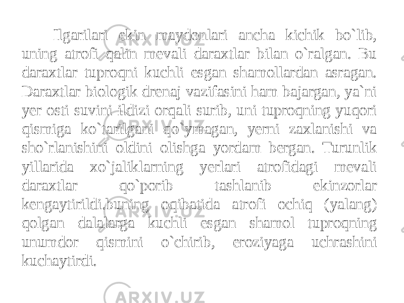 Ilgarilari ekin maydonlari ancha kichik bo`lib, uning atrofi qalin mevali daraxtlar bilan o`ralgan. Bu daraxtlar tuproqni kuchli esgan shamollardan asragan. Daraxtlar biologik drenaj vazifasini ham bajargan, ya`ni yer osti suvini ildizi orqali surib, uni tuproqning yuqori qismiga ko`tarilgani qo`ymagan, yerni zaxlanishi va sho`rlanishini oldini olishga yordam bergan. Turunlik yillarida xo`jaliklarning yerlari atrofidagi mevali daraxtlar qo`porib tashlanib ekinzorlar kengaytirildi.buning oqibatida atrofi ochiq (yalang) qolgan dalalarga kuchli esgan shamol tuproqning unumdor qismini o`chirib, eroziyaga uchrashini kuchaytirdi. 